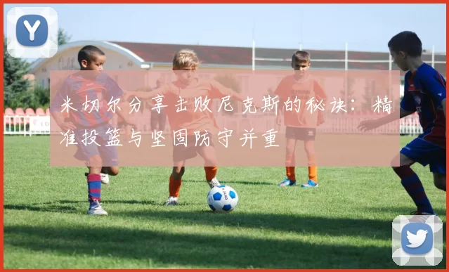 米切尔分享击败尼克斯的秘诀：精准投篮与坚固防守并重