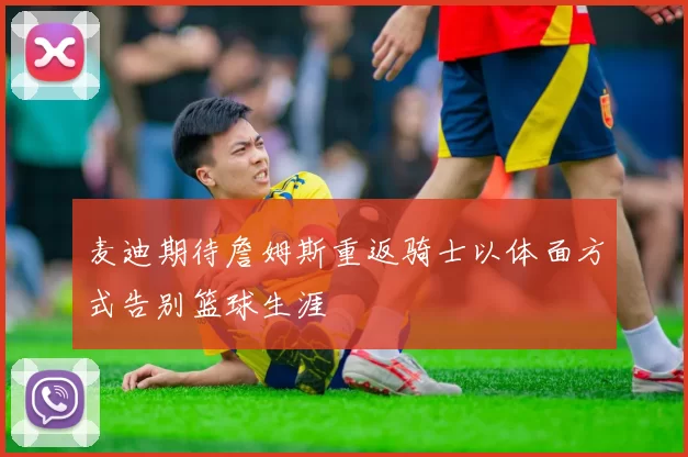 麦迪期待詹姆斯重返骑士以体面方式告别篮球生涯