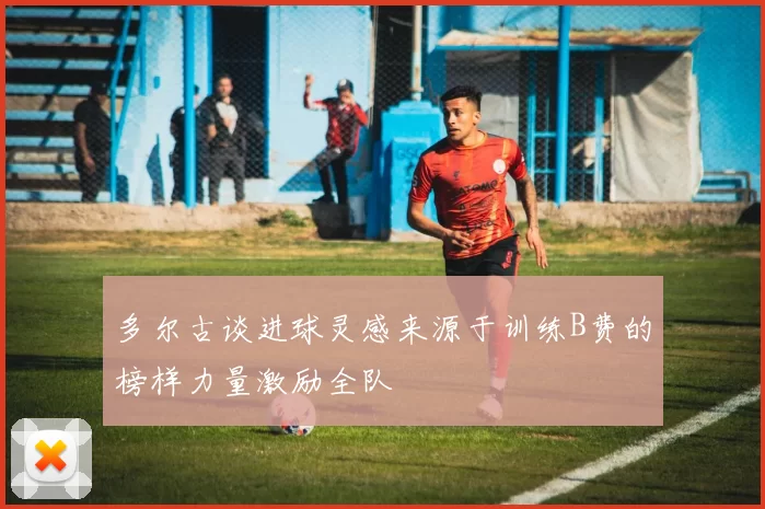 多尔古谈进球灵感来源于训练B费的榜样力量激励全队