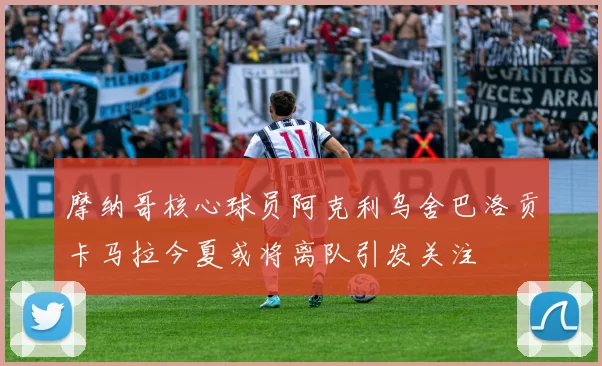 摩纳哥核心球员阿克利乌舍巴洛贡卡马拉今夏或将离队引发关注