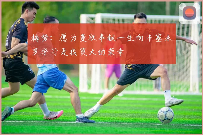 梅努：愿为曼联奉献一生向卡塞米罗学习是我莫大的荣幸