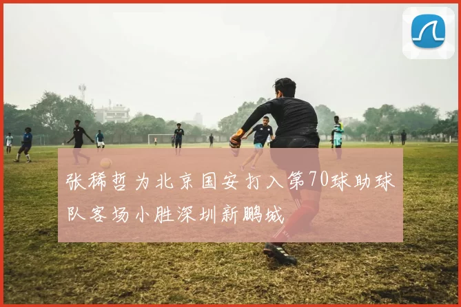 张稀哲为北京国安打入第70球助球队客场小胜深圳新鹏城