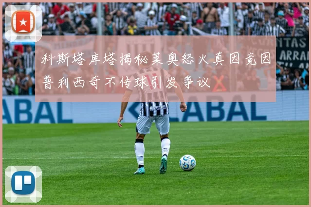 科斯塔库塔揭秘莱奥怒火真因竟因普利西奇不传球引发争议