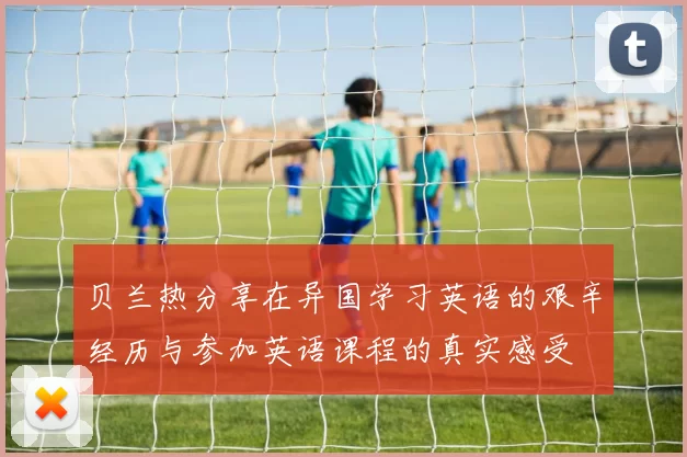 贝兰热分享在异国学习英语的艰辛经历与参加英语课程的真实感受