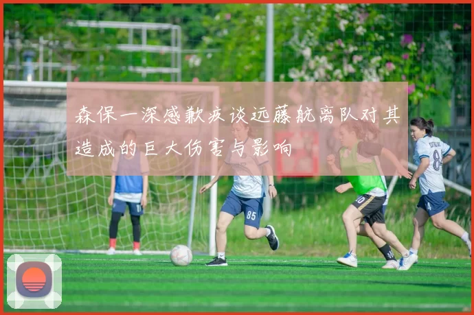 森保一深感歉疚谈远藤航离队对其造成的巨大伤害与影响