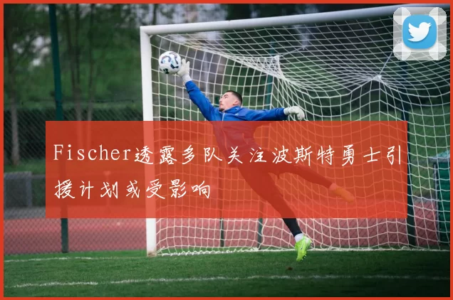 Fischer透露多队关注波斯特勇士引援计划或受影响