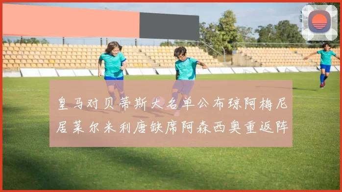 皇马对贝蒂斯大名单公布琼阿梅尼居莱尔米利唐缺席阿森西奥重返阵容