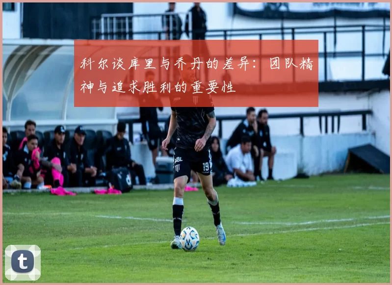 科尔谈库里与乔丹的差异：团队精神与追求胜利的重要性