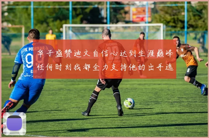 华子盛赞迪文自信心达到生涯巅峰任何时刻我都全力支持他的出手选择