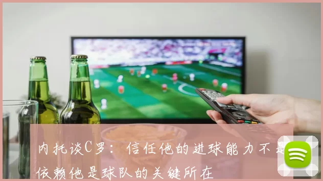 内托谈C罗：信任他的进球能力不是依赖他是球队的关键所在
