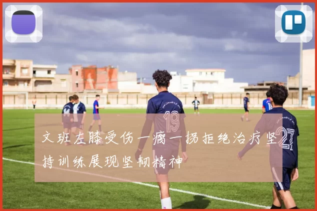 文班左膝受伤一瘸一拐拒绝治疗坚持训练展现坚韧精神