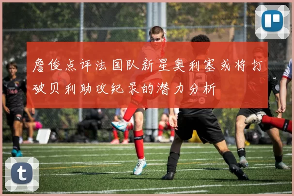 詹俊点评法国队新星奥利塞或将打破贝利助攻纪录的潜力分析