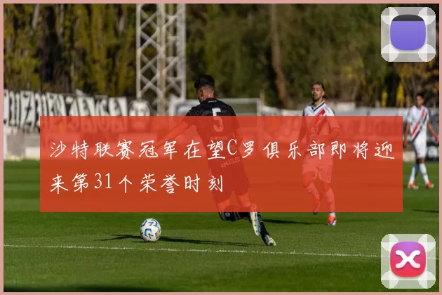 沙特联赛冠军在望C罗俱乐部即将迎来第31个荣誉时刻