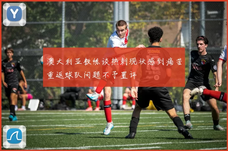 澳大利亚教练谈热刺现状感到痛苦重返球队问题不予置评