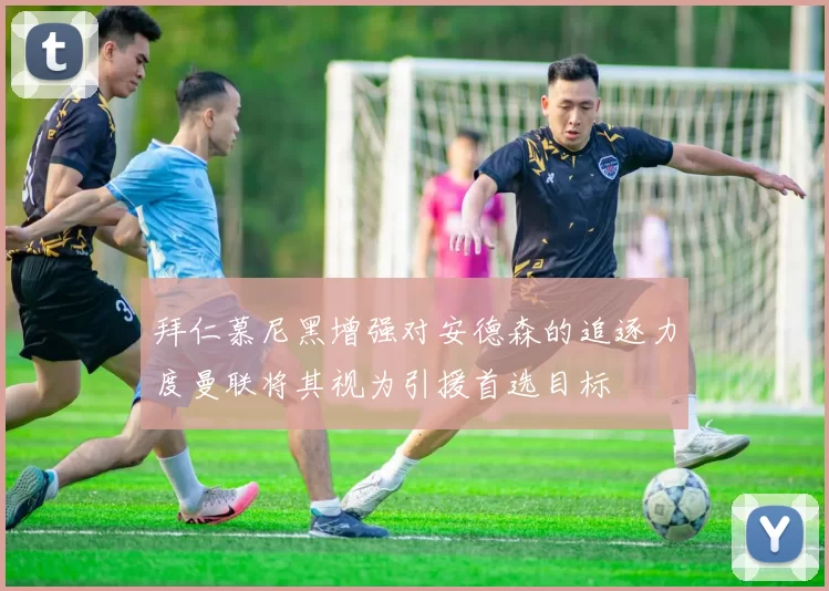拜仁慕尼黑增强对安德森的追逐力度曼联将其视为引援首选目标