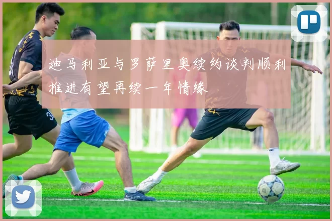 迪马利亚与罗萨里奥续约谈判顺利推进有望再续一年情缘