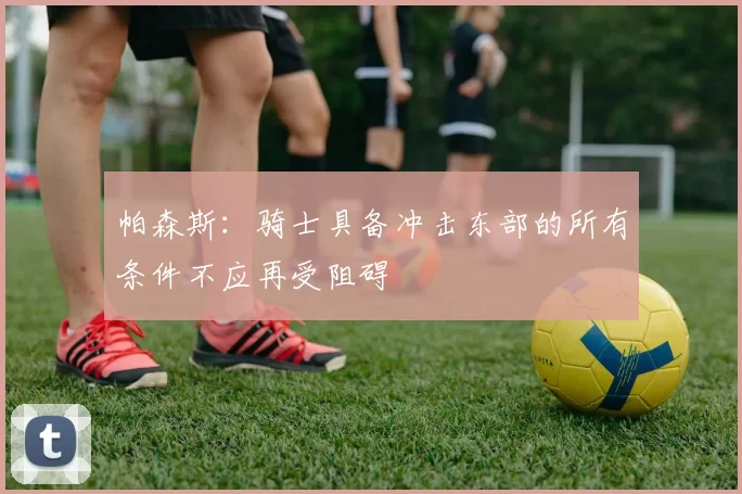 帕森斯：骑士具备冲击东部的所有条件不应再受阻碍